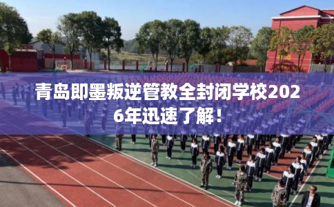 青岛即墨叛逆管教全封闭学校2026年迅速了解！