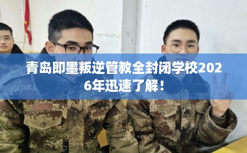 青岛即墨叛逆管教全封闭学校2026年迅速了解！