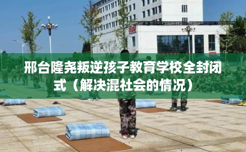 邢台隆尧叛逆孩子教育学校全封闭式（解决混社会的情况）