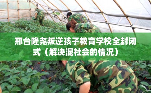 邢台隆尧叛逆孩子教育学校全封闭式（解决混社会的情况）