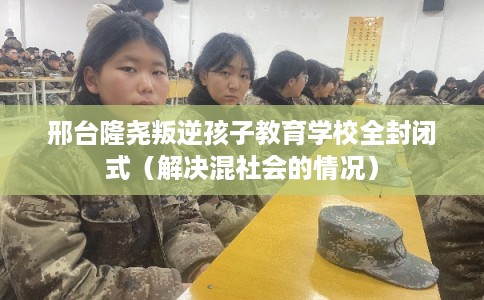 邢台隆尧叛逆孩子教育学校全封闭式（解决混社会的情况）