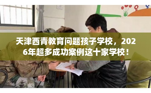天津西青教育问题孩子学校，2026年超多成功案例这十家学校！
