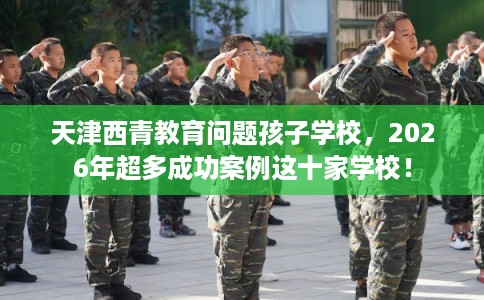 天津西青教育问题孩子学校，2026年超多成功案例这十家学校！