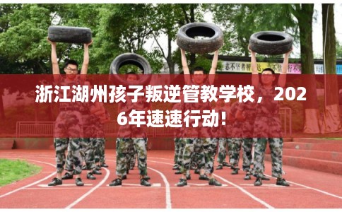 浙江湖州孩子叛逆管教学校，2026年速速行动!