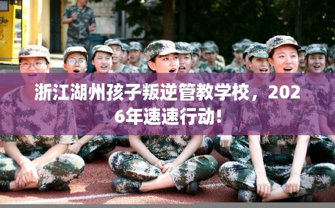 浙江湖州孩子叛逆管教学校，2026年速速行动!