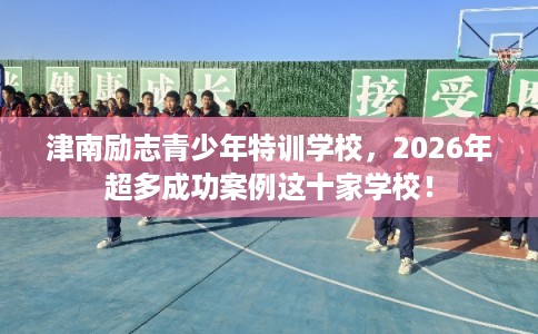 津南励志青少年特训学校，2026年超多成功案例这十家学校！