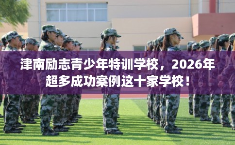 津南励志青少年特训学校，2026年超多成功案例这十家学校！