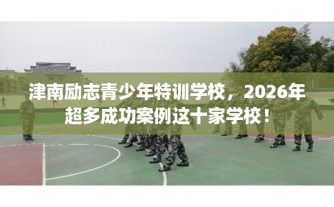 津南励志青少年特训学校，2026年超多成功案例这十家学校！