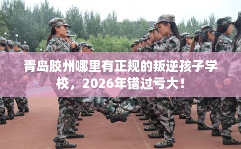 青岛胶州哪里有正规的叛逆孩子学校，2026年错过亏大！