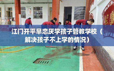 江门开平早恋厌学孩子管教学校（解决孩子不上学的情况）