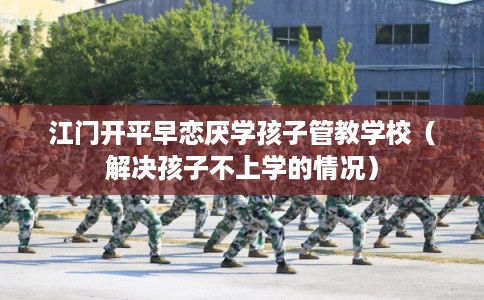 江门开平早恋厌学孩子管教学校（解决孩子不上学的情况）