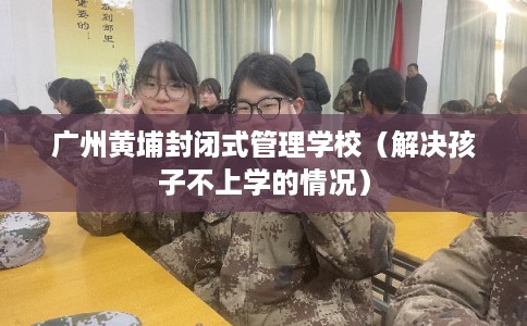 广州黄埔封闭式管理学校（解决孩子不上学的情况）