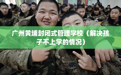 广州黄埔封闭式管理学校（解决孩子不上学的情况）
