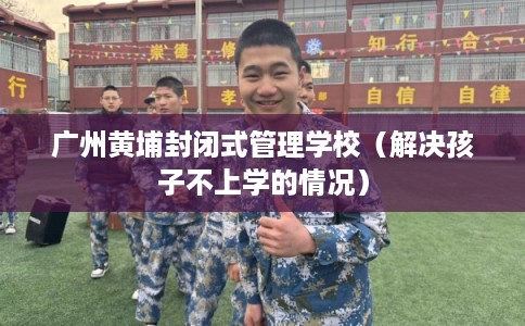 广州黄埔封闭式管理学校（解决孩子不上学的情况）