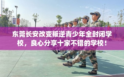 东莞长安改变叛逆青少年全封闭学校，良心分享十家不错的学校！