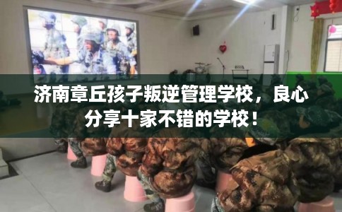 济南章丘孩子叛逆管理学校，良心分享十家不错的学校！