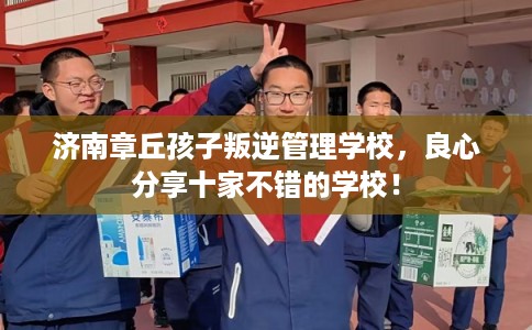 济南章丘孩子叛逆管理学校，良心分享十家不错的学校！