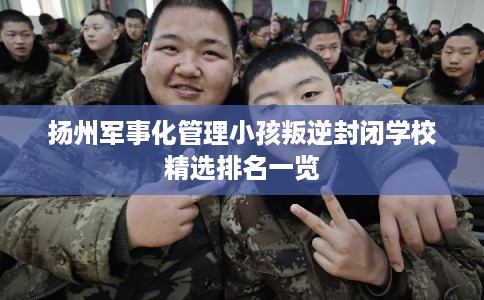 扬州军事化管理小孩叛逆封闭学校精选排名一览