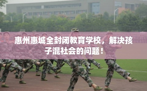 惠州惠城全封闭教育学校，解决孩子混社会的问题！