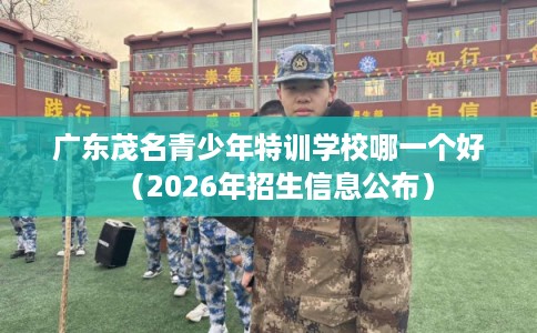 广东茂名青少年特训学校哪一个好（2026年招生信息公布）