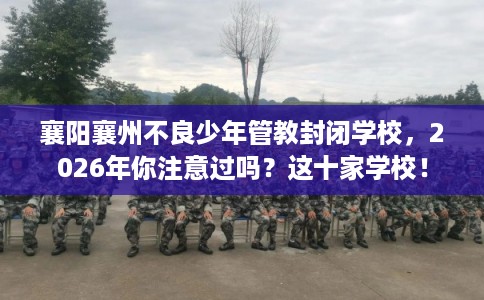 襄阳襄州不良少年管教封闭学校，2026年你注意过吗？这十家学校！