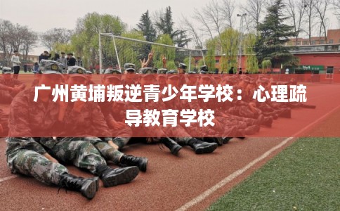广州黄埔叛逆青少年学校：心理疏导教育学校