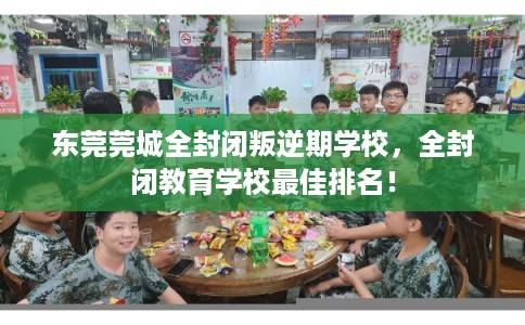 东莞莞城全封闭叛逆期学校，全封闭教育学校最佳排名！