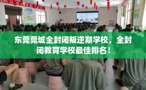 东莞莞城全封闭叛逆期学校，全封闭教育学校最佳排名！