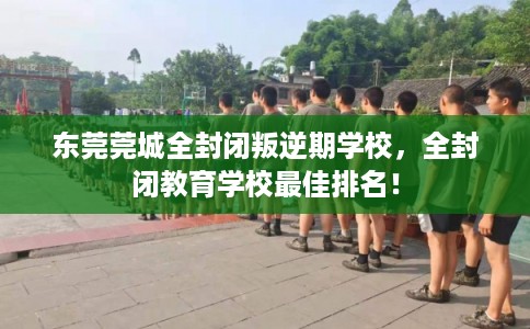 东莞莞城全封闭叛逆期学校，全封闭教育学校最佳排名！