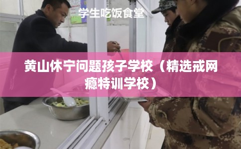 黄山休宁问题孩子学校（精选戒网瘾特训学校）