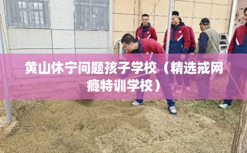 黄山休宁问题孩子学校（精选戒网瘾特训学校）