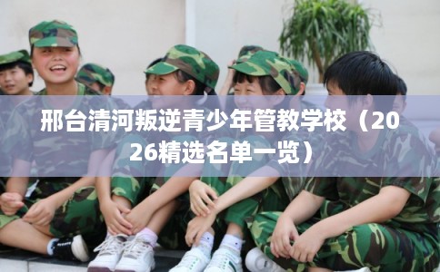 邢台清河叛逆青少年管教学校（2026精选名单一览）
