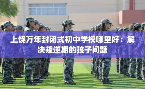 上饶万年封闭式初中学校哪里好：解决叛逆期的孩子问题