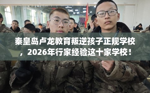 秦皇岛卢龙教育叛逆孩子正规学校，2026年行家经验这十家学校！