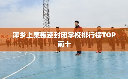 萍乡上栗叛逆封闭学校排行榜TOP前十