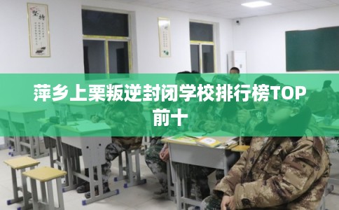 萍乡上栗叛逆封闭学校排行榜TOP前十