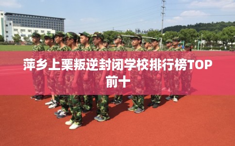 萍乡上栗叛逆封闭学校排行榜TOP前十