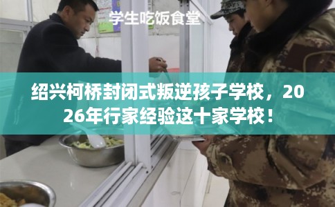 绍兴柯桥封闭式叛逆孩子学校，2026年行家经验这十家学校！