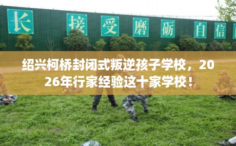 绍兴柯桥封闭式叛逆孩子学校，2026年行家经验这十家学校！