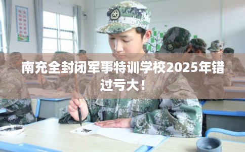 南充全封闭军事特训学校2025年错过亏大！