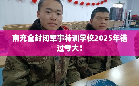 南充全封闭军事特训学校2025年错过亏大！
