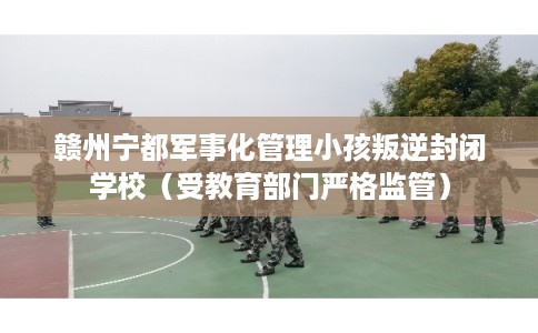 赣州宁都军事化管理小孩叛逆封闭学校（受教育部门严格监管）