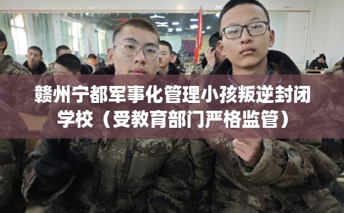 赣州宁都军事化管理小孩叛逆封闭学校（受教育部门严格监管）