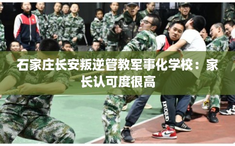 石家庄长安叛逆管教军事化学校：家长认可度很高