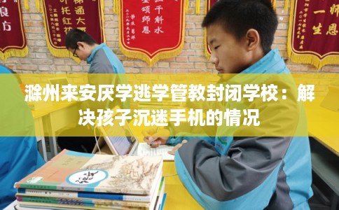 滁州来安厌学逃学管教封闭学校：解决孩子沉迷手机的情况