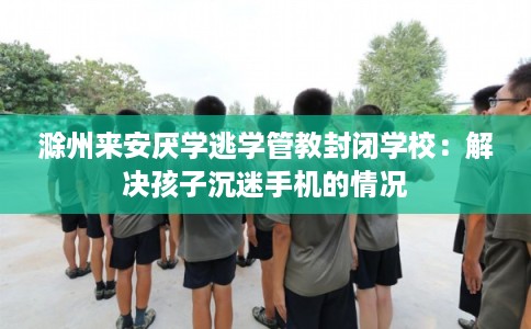 滁州来安厌学逃学管教封闭学校：解决孩子沉迷手机的情况