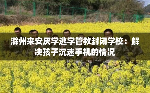 滁州来安厌学逃学管教封闭学校：解决孩子沉迷手机的情况