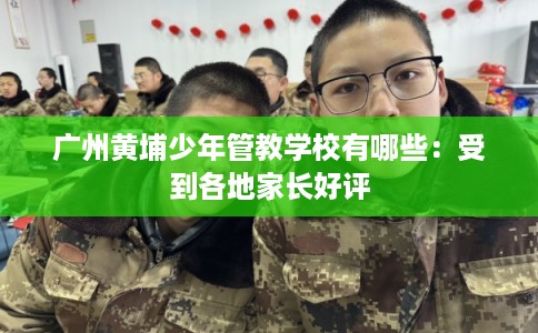 广州黄埔少年管教学校有哪些：受到各地家长好评