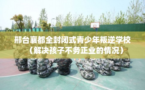 邢台襄都全封闭式青少年叛逆学校（解决孩子不务正业的情况）