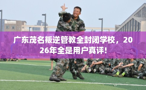 广东茂名叛逆管教全封闭学校，2026年全是用户真评!